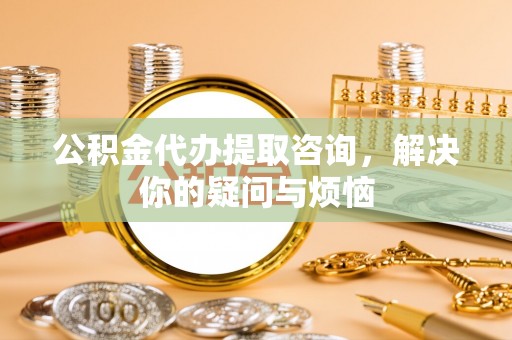瓯海公积金代办提取咨询，解决你的疑问与烦恼