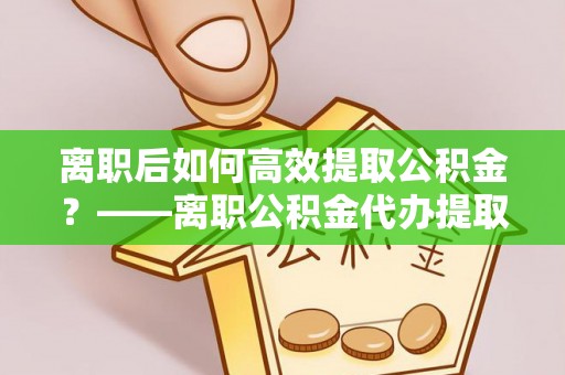 瓯海离职后如何高效提取公积金？——离职公积金代办提取全流程解析