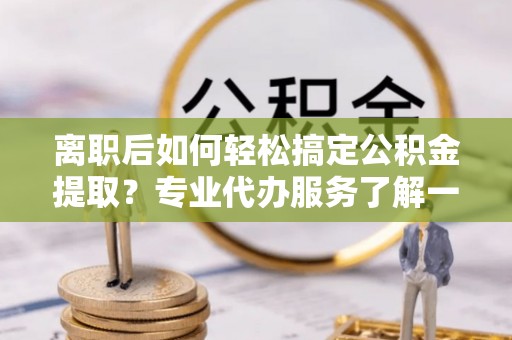 瓯海离职后如何轻松搞定公积金提取？专业代办服务了解一下