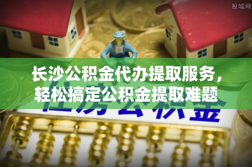 瓯海长沙公积金代办提取服务，轻松搞定公积金提取难题